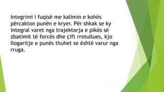 Integrimi i fuqisë me kalimin e kohës
përcakton punën e kryer. Për shkak se ky
integral varet nga trajektorja e pikës së
zbatimit të forcës dhe çift rrotullues, kjo
llogaritje e punës thuhet se është varur nga
rruga.
 