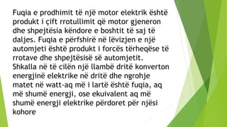 Fuqia e prodhimit të një motor elektrik është
produkt i çift rrotullimit që motor gjeneron
dhe shpejtësia këndore e boshtit të saj të
daljes. Fuqia e përfshirë në lëvizjen e një
automjeti është produkt i forcës tërheqëse të
rrotave dhe shpejtësisë së automjetit.
Shkalla në të cilën një llambë dritë konverton
energjinë elektrike në dritë dhe ngrohje
matet në watt-aq më i lartë është fuqia, aq
më shumë energji, ose ekuivalent aq më
shumë energji elektrike përdoret për njësi
kohore
 