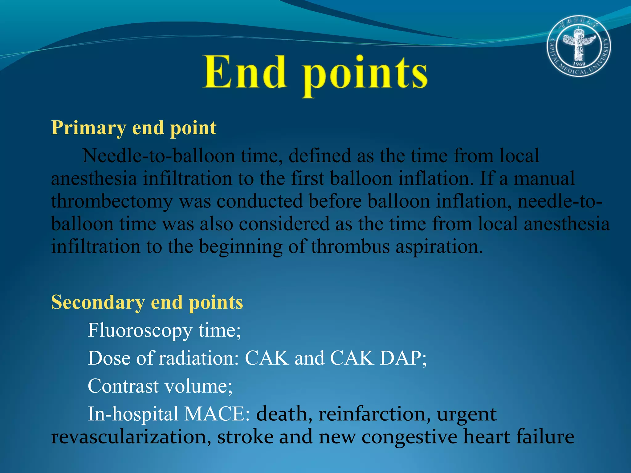 Primary end point 
Needle-to-balloon time, defined as the time from local 
anesthesia infiltration to the first balloon inflation. If a manual 
thrombectomy was conducted before balloon inflation, needle-to-balloon 
time was also considered as the time from local anesthesia 
infiltration to the beginning of thrombus aspiration. 
Secondary end points 
Fluoroscopy time; 
Dose of radiation: CAK and CAK DAP; 
Contrast volume; 
In-hospital MACE: death, reinfarction, urgent 
revascularization, stroke and new congestive heart failure 
 