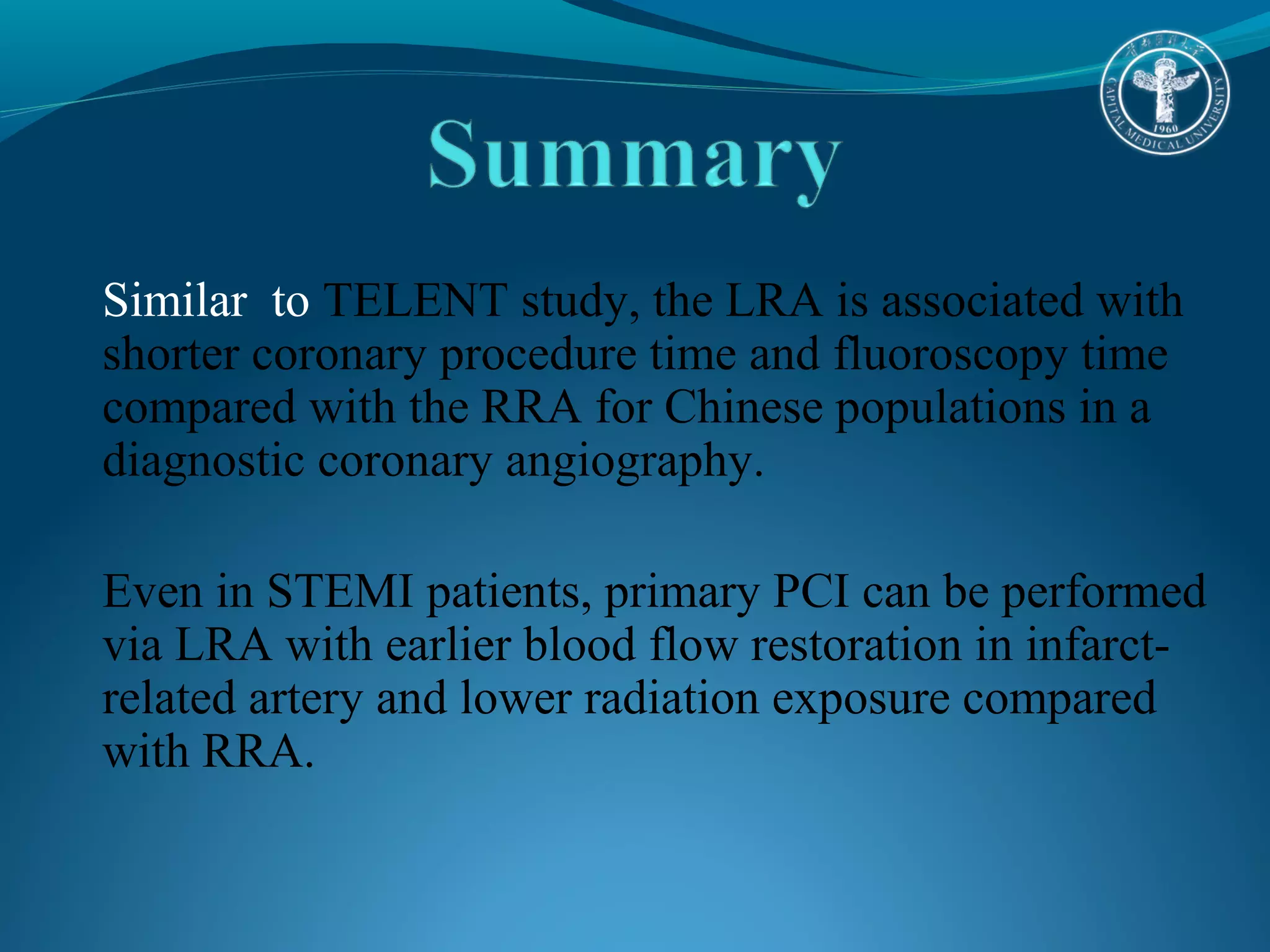Similar to TELENT study, the LRA is associated with 
shorter coronary procedure time and fluoroscopy time 
compared with the RRA for Chinese populations in a 
diagnostic coronary angiography. 
Even in STEMI patients, primary PCI can be performed 
via LRA with earlier blood flow restoration in infarct-related 
artery and lower radiation exposure compared 
with RRA. 
 
