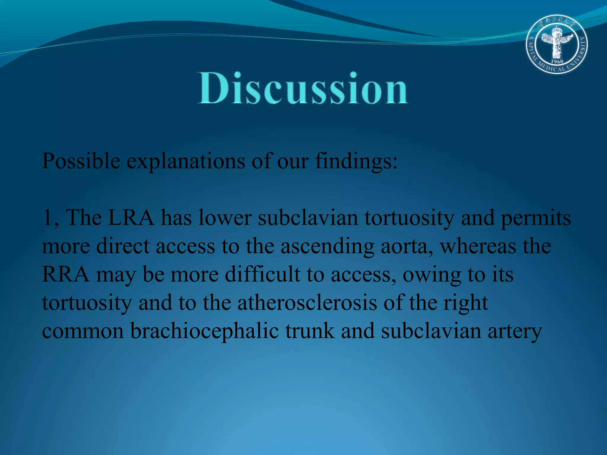 Possible explanations of our findings: 
1, The LRA has lower subclavian tortuosity and permits 
more direct access to the ascending aorta, whereas the 
RRA may be more difficult to access, owing to its 
tortuosity and to the atherosclerosis of the right 
common brachiocephalic trunk and subclavian artery 
 