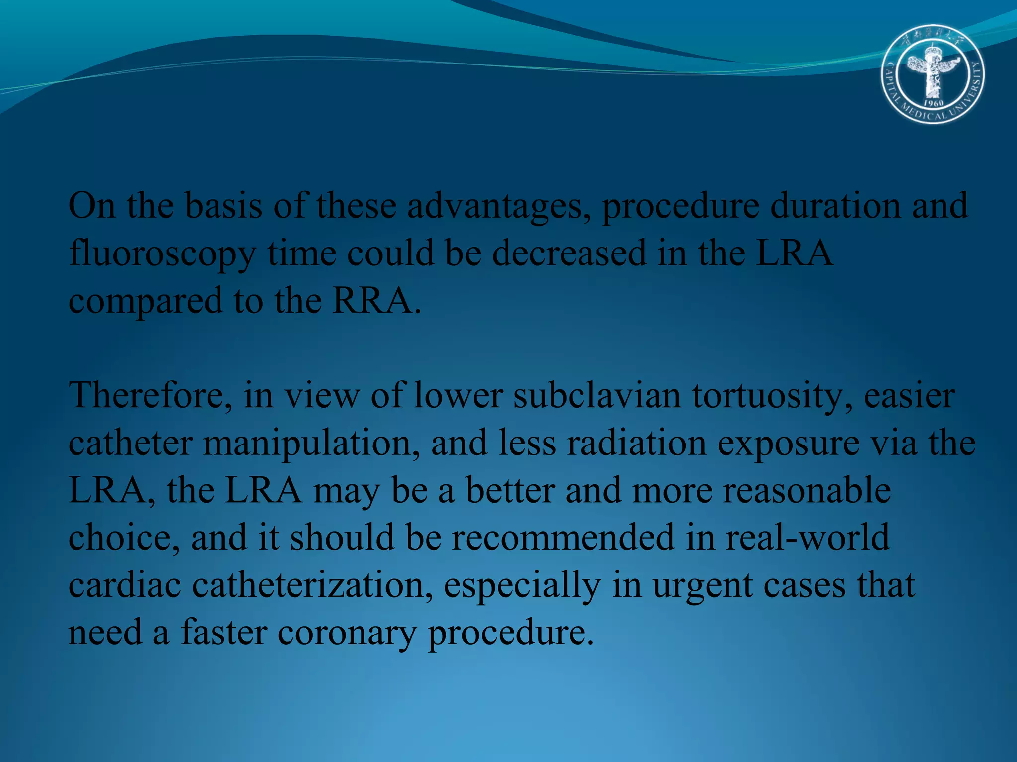 On the basis of these advantages, procedure duration and 
fluoroscopy time could be decreased in the LRA 
compared to the RRA. 
Therefore, in view of lower subclavian tortuosity, easier 
catheter manipulation, and less radiation exposure via the 
LRA, the LRA may be a better and more reasonable 
choice, and it should be recommended in real-world 
cardiac catheterization, especially in urgent cases that 
need a faster coronary procedure. 
 