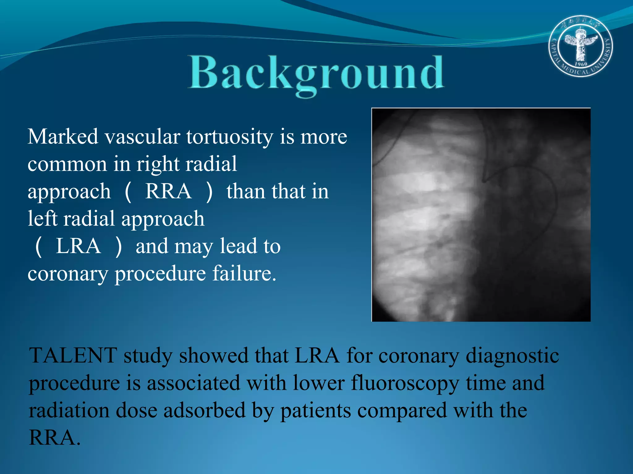 Marked vascular tortuosity is more 
common in right radial 
approach（RRA）than that in 
left radial approach 
（LRA）and may lead to 
coronary procedure failure. 
TALENT study showed that LRA for coronary diagnostic 
procedure is associated with lower fluoroscopy time and 
radiation dose adsorbed by patients compared with the 
RRA. 
 