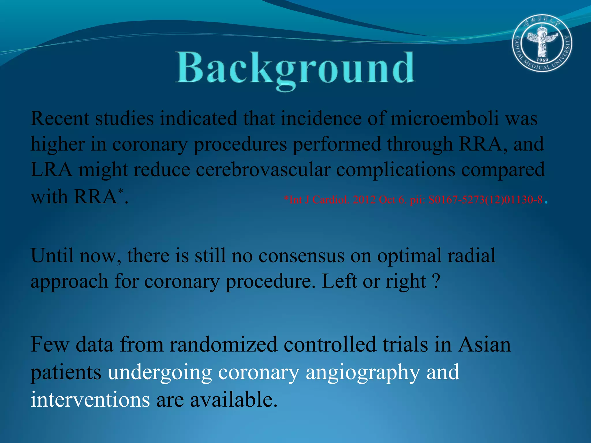 Recent studies indicated that incidence of microemboli was 
higher in coronary procedures performed through RRA, and 
LRA might reduce cerebrovascular complications compared 
with RRA*. *Int J Cardiol. 2012 Oct 6. pii: S0167-5273(12)01130-8. 
Until now, there is still no consensus on optimal radial 
approach for coronary procedure. Left or right ? 
Few data from randomized controlled trials in Asian 
patients undergoing coronary angiography and 
interventions are available. 
 