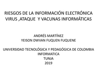 RIESGOS DE LA INFORMACIÓN ELECTRÓNICA
VIRUS ,ATAQUE Y VACUNAS INFORMÁTICAS
ANDRÉS MARTÍNEZ
YEISON DWVAN FUQUEN FUQUENE
UNIVERSIDAD TECNOLÓGICA Y PEDAGÓGICA DE COLOMBIA
INFORMATICA
TUNJA
2019
 