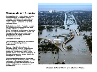 Causas de um furacão: Ventos altos – Os ventos de um furacão podem danificar ou mesmo destruir veículos, edifícios, pontes, etc. Ventos fortes também projectam escombros soltos e fazem o ambiente ao ar livre muito perigoso. Onda de tempestade - Furacões causam um aumento do nível do mar que pode inundar cidades no litoral. Chuva pesada - A actividade do temporal de um furacão causa intensa chuva: Os rios transbordam, as estradas ficam intransitáveis, e podem acontecer deslizamentos de terra. Efeitos secundários Frequentemente, os efeitos secundários de um furacão são igualmente catastróficos: Doença - O ambiente molhado do resultado de um furacão, combinando com a destruição de instalações de serviço de saúde pública e um clima tropical morno pode induzir epidemias de doença durante muito tempo depois da passagem do furacão.  Dificuldades de locomoção - Furacões destroem frequentemente pontes chaves, viadutos e estradas e complicam os esforços para transportar comida, água limpa, e medicamento para as áreas necessitadas. Noroeste de Nova Orleães após o Furacão Katrina  