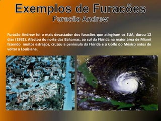 Furacão Andrew foi o mais devastador dos furacões que atingiram os EUA, durou 12
dias (1992). Afectou do norte das Bahamas, ao sul da Flórida na maior área de Miami
fazendo muitos estragos, cruzou a península da Flórida e o Golfo do México antes de
voltar a Louisiana.
 