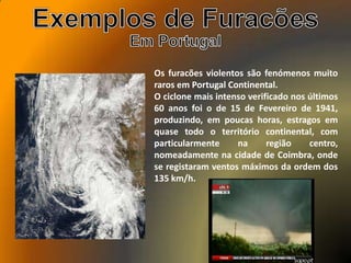 Os furacões violentos são fenómenos muito
raros em Portugal Continental.
O ciclone mais intenso verificado nos últimos
60 anos foi o de 15 de Fevereiro de 1941,
produzindo, em poucas horas, estragos em
quase todo o território continental, com
particularmente na região centro,
nomeadamente na cidade de Coimbra, onde
se registaram ventos máximos da ordem dos
135 km/h.
 