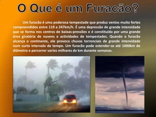 Um furacão é uma poderosa tempestade que produz ventos muito fortes
compreendidos entre 119 a 247km/h. É uma depressão de grande intensidade
que se forma nos centros de baixas-pressões e é constituído por uma grande
área giratória de nuvens e actividades de tempestades. Quando o furacão
alcança o continente, ele provoca chuvas torrenciais de grande intensidade
num curto intervalo de tempo. Um furacão pode estender-se até 1000km de
diâmetro e percorrer varios milhares de km durante semanas.
 
