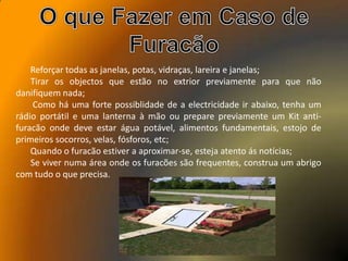 Reforçar todas as janelas, potas, vidraças, lareira e janelas;
Tirar os objectos que estão no extrior previamente para que não
danifiquem nada;
Como há uma forte possiblidade de a electricidade ir abaixo, tenha um
rádio portátil e uma lanterna à mão ou prepare previamente um Kit anti-
furacão onde deve estar água potável, alimentos fundamentais, estojo de
primeiros socorros, velas, fósforos, etc;
Quando o furacão estiver a aproximar-se, esteja atento ás notícias;
Se viver numa área onde os furacões são frequentes, construa um abrigo
com tudo o que precisa.
 
