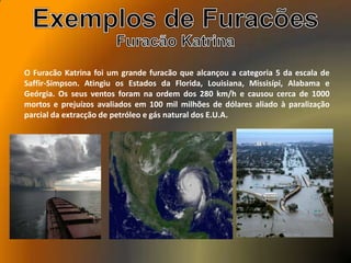 O Furacão Katrina foi um grande furacão que alcançou a categoria 5 da escala de
Saffir-Simpson. Atingiu os Estados da Florida, Louisiana, Missisípi, Alabama e
Geórgia. Os seus ventos foram na ordem dos 280 km/h e causou cerca de 1000
mortos e prejuízos avaliados em 100 mil milhões de dólares aliado à paralização
parcial da extracção de petróleo e gás natural dos E.U.A.
 