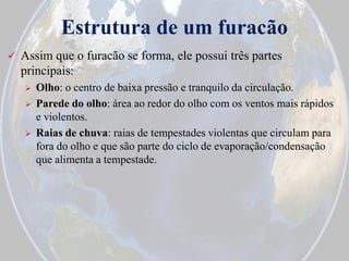 Estrutura de um furacão


Assim que o furacão se forma, ele possui três partes
principais:





Olho: o centro de baixa pressão e tranquilo da circulação.
Parede do olho: área ao redor do olho com os ventos mais rápidos
e violentos.
Raias de chuva: raias de tempestades violentas que circulam para
fora do olho e que são parte do ciclo de evaporação/condensação
que alimenta a tempestade.

 