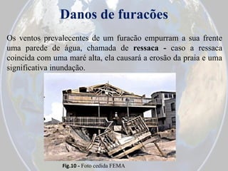 Danos de furacões
Os ventos prevalecentes de um furacão empurram a sua frente
uma parede de água, chamada de ressaca - caso a ressaca
coincida com uma maré alta, ela causará a erosão da praia e uma
significativa inundação.

Fig.10 - Foto cedida FEMA

 