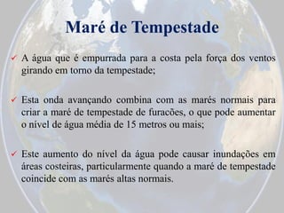 Maré de Tempestade


A água que é empurrada para a costa pela força dos ventos
girando em torno da tempestade;



Esta onda avançando combina com as marés normais para
criar a maré de tempestade de furacões, o que pode aumentar
o nível de água média de 15 metros ou mais;



Este aumento do nível da água pode causar inundações em
áreas costeiras, particularmente quando a maré de tempestade
coincide com as marés altas normais.

 