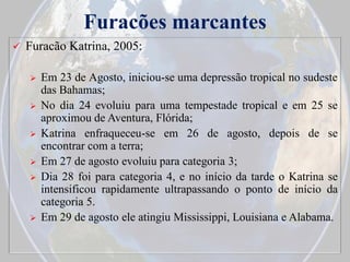 Furacões marcantes


Furacão Katrina, 2005:









Em 23 de Agosto, iniciou-se uma depressão tropical no sudeste
das Bahamas;
No dia 24 evoluiu para uma tempestade tropical e em 25 se
aproximou de Aventura, Flórida;
Katrina enfraqueceu-se em 26 de agosto, depois de se
encontrar com a terra;
Em 27 de agosto evoluiu para categoria 3;
Dia 28 foi para categoria 4, e no início da tarde o Katrina se
intensificou rapidamente ultrapassando o ponto de início da
categoria 5.
Em 29 de agosto ele atingiu Mississippi, Louisiana e Alabama.

 