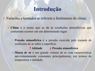 Introdução


Furacões e tornados se referem a fenômenos do clima;


Clima é o nome que se dá às condições atmosféricas que
costumam ocorrer em um determinado lugar.
• Pressão atmosférica é a pressão exercida pela camada de
moléculas de ar sobre a superfície.
Altitude
Pressão atmosférica
• Massa de ar é um grande volume de ar com características
aproximadamente constantes principalmente, em termos de
temperatura e umidade.

 
