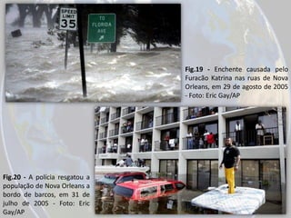 Fig.19 - Enchente causada pelo
Furacão Katrina nas ruas de Nova
Orleans, em 29 de agosto de 2005
- Foto: Eric Gay/AP

Fig.20 - A polícia resgatou a
população de Nova Orleans a
bordo de barcos, em 31 de
julho de 2005 - Foto: Eric
Gay/AP

 