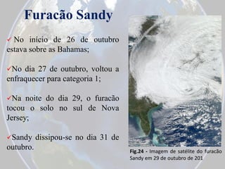 Furacão Sandy


No início de 26 de outubro
estava sobre as Bahamas;
No

dia 27 de outubro, voltou a
enfraquecer para categoria 1;
Na

noite do dia 29, o furacão
tocou o solo no sul de Nova
Jersey;
Sandy

outubro.

dissipou-se no dia 31 de
Fig.24 - Imagem de satélite do furacão
Sandy em 29 de outubro de 201

 