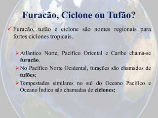 Furacão, Ciclone ou Tufão?
 Furacão, tufão e ciclone são nomes regionais para
fortes ciclones tropicais.
Atlântico Norte, Pacífico Oriental e Caribe chama-se
furacão.
No Pacífico Norte Ocidental, furacões são chamados de
tufões;
Tempestades similares no sul do Oceano Pacífico e
Oceano Índico são chamadas de ciclones;

 