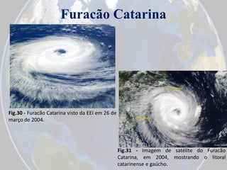 Furacão Catarina

Fig.30 - Furacão Catarina visto da EEI em 26 de
março de 2004.

Fig.31 - Imagem de satélite do Furacão
Catarina, em 2004, mostrando o litoral
catarinense e gaúcho.

 