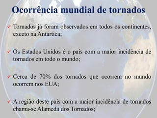 Ocorrência mundial de tornados


Tornados já foram observados em todos os continentes,
exceto na Antártica;



Os Estados Unidos é o país com a maior incidência de
tornados em todo o mundo;



Cerca de 70% dos tornados que ocorrem no mundo
ocorrem nos EUA;



A região deste pais com a maior incidência de tornados
chama-se Alameda dos Tornados;

 