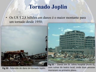 Tornado Joplin
• Os US $ 2,8 bilhões em danos é o maior montante para
um tornado desde 1950;

Fig.50 - Extensão do dano do tornado Joplin.

Fig.51 - Danos em St. Johns hospital (torre II),
com ruínas do teatro local, onde duas pessoas
morreram no primeiro plano..

 