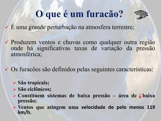O que é um furacão?


É uma grande perturbação na atmosfera terrestre;



Produzem ventos e chuvas como qualquer outra região
onde há significativas taxas de variação da pressão
atmosférica;



Os furacões são definidos pelas seguintes características:


São tropicais;
 São ciclônicos;
 Constituem sistemas de baixa pressão – área de baixa
pressão;
 Ventos que atingem uma velocidade de pelo menos 119
km/h.

 