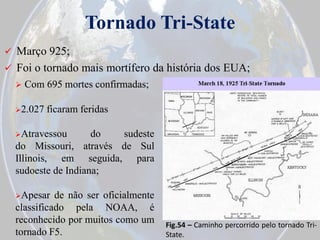 Tornado Tri-State


Março 925;
 Foi o tornado mais mortífero da história dos EUA;


Com 695 mortes confirmadas;

2.027

ficaram feridas

Atravessou

do
sudeste
do Missouri, através de Sul
Illinois, em seguida, para
sudoeste de Indiana;
Apesar

de não ser oficialmente
classificado pela NOAA, é
reconhecido por muitos como um
tornado F5.

Fig.54 – Caminho percorrido pelo tornado TriState.

 