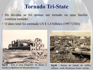 Tornado Tri-State


Há dúvidas se foi apenas um tornado ou uma família
contínua tornado;
 O dano total foi estimada US $ 1,4 bilhões (1997 USD);

Fig.55 - Esta é uma fotografia de danos à
escola Longfellow em Murphysboro (IL).

Fig.56 - Ruínas da cidade de Griffin,
Indiana , onde 26 pessoas foram mortas.

 