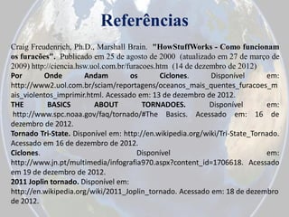 Referências
Craig Freudenrich, Ph.D., Marshall Brain. "HowStuffWorks - Como funcionam
os furacões". Publicado em 25 de agosto de 2000 (atualizado em 27 de março de
2009) http://ciencia.hsw.uol.com.br/furacoes.htm (14 de dezembro de 2012)
Por
Onde
Andam
os
Ciclones.
Disponível
em:
http://www2.uol.com.br/sciam/reportagens/oceanos_mais_quentes_furacoes_m
ais_violentos_imprimir.html. Acessado em: 13 de dezembro de 2012.
THE
BASICS
ABOUT
TORNADOES.
Disponível
em:
http://www.spc.noaa.gov/faq/tornado/#The Basics. Acessado em: 16 de
dezembro de 2012.
Tornado Tri-State. Disponível em: http://en.wikipedia.org/wiki/Tri-State_Tornado.
Acessado em 16 de dezembro de 2012.
Ciclones.
Disponível
em:
http://www.jn.pt/multimedia/infografia970.aspx?content_id=1706618. Acessado
em 19 de dezembro de 2012.
2011 Joplin tornado. Disponível em:
http://en.wikipedia.org/wiki/2011_Joplin_tornado. Acessado em: 18 de dezembro
de 2012.

 