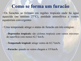 Como se forma um furacão
Os

furacões se formam em regiões tropicais onde há água
aquecida (no mínimo 27°C), umidade atmosférica e ventos
equatoriais convergentes
Uma

tempestade atinge o status de furacão em três estágios:

Depressões

tropicais: são ciclones tropicais com ventos máximos
de superfície com menos 62,7 km/h;
Tempestade
Furacão:

tropical: atinge ventos de 62,7 km/h;

quando os ventos chegam a 119 km/h.

 