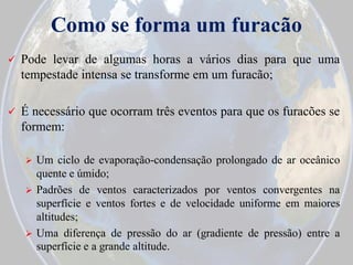 Como se forma um furacão


Pode levar de algumas horas a vários dias para que uma
tempestade intensa se transforme em um furacão;



É necessário que ocorram três eventos para que os furacões se
formem:


Um ciclo de evaporação-condensação prolongado de ar oceânico
quente e úmido;
 Padrões de ventos caracterizados por ventos convergentes na
superfície e ventos fortes e de velocidade uniforme em maiores
altitudes;
 Uma diferença de pressão do ar (gradiente de pressão) entre a
superfície e a grande altitude.

 