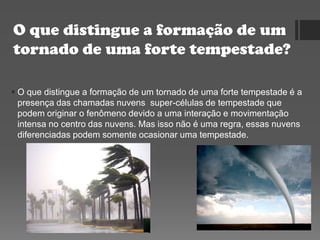 O que distingue a formação de um
tornado de uma forte tempestade?
 O que distingue a formação de um tornado de uma forte tempestade é a
presença das chamadas nuvens super-células de tempestade que
podem originar o fenômeno devido a uma interação e movimentação
intensa no centro das nuvens. Mas isso não é uma regra, essas nuvens
diferenciadas podem somente ocasionar uma tempestade.
 