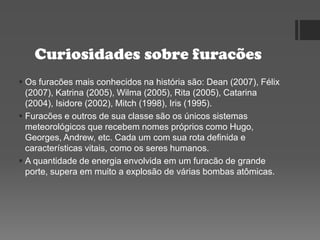 Curiosidades sobre furacões
 Os furacões mais conhecidos na história são: Dean (2007), Félix
(2007), Katrina (2005), Wilma (2005), Rita (2005), Catarina
(2004), Isidore (2002), Mitch (1998), Iris (1995).
 Furacões e outros de sua classe são os únicos sistemas
meteorológicos que recebem nomes próprios como Hugo,
Georges, Andrew, etc. Cada um com sua rota definida e
características vitais, como os seres humanos.
 A quantidade de energia envolvida em um furacão de grande
porte, supera em muito a explosão de várias bombas atômicas.
 