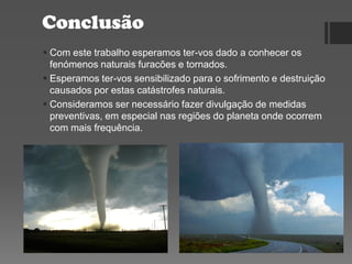 Conclusão
 Com este trabalho esperamos ter-vos dado a conhecer os
fenómenos naturais furacões e tornados.
 Esperamos ter-vos sensibilizado para o sofrimento e destruição
causados por estas catástrofes naturais.
 Consideramos ser necessário fazer divulgação de medidas
preventivas, em especial nas regiões do planeta onde ocorrem
com mais frequência.
 
