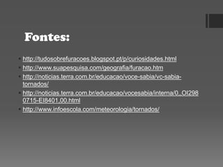 Fontes:
 http://tudosobrefuracoes.blogspot.pt/p/curiosidades.html
 http://www.suapesquisa.com/geografia/furacao.htm
 http://noticias.terra.com.br/educacao/voce-sabia/vc-sabia-
tornados/
 http://noticias.terra.com.br/educacao/vocesabia/interna/0,,OI298
0715-EI8401,00.html
 http://www.infoescola.com/meteorologia/tornados/
 