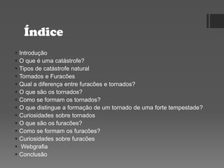 Índice
 Introdução
 O que é uma catástrofe?
 Tipos de catástrofe natural
 Tornados e Furacões
 Qual a diferença entre furacões e tornados?
 O que são os tornados?
 Como se formam os tornados?
 O que distingue a formação de um tornado de uma forte tempestade?
 Curiosidades sobre tornados
 O que são os furacões?
 Como se formam os furacões?
 Curiosidades sobre furacões
 Webgrafia
 Conclusão
 