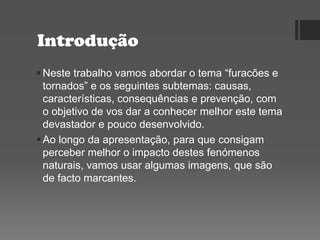 Introdução
Neste trabalho vamos abordar o tema “furacões e
tornados” e os seguintes subtemas: causas,
características, consequências e prevenção, com
o objetivo de vos dar a conhecer melhor este tema
devastador e pouco desenvolvido.
Ao longo da apresentação, para que consigam
perceber melhor o impacto destes fenómenos
naturais, vamos usar algumas imagens, que são
de facto marcantes.
 