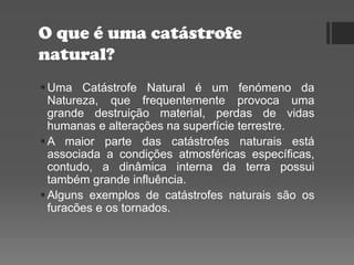 O que é uma catástrofe
natural?
Uma Catástrofe Natural é um fenómeno da
Natureza, que frequentemente provoca uma
grande destruição material, perdas de vidas
humanas e alterações na superfície terrestre.
A maior parte das catástrofes naturais está
associada a condições atmosféricas específicas,
contudo, a dinâmica interna da terra possui
também grande influência.
Alguns exemplos de catástrofes naturais são os
furacões e os tornados.
 