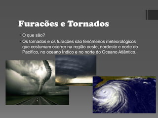 Furacões e Tornados
 O que são?
 Os tornados e os furacões são fenómenos meteorológicos
que costumam ocorrer na região oeste, nordeste e norte do
Pacífico, no oceano Índico e no norte do Oceano Atlântico.
 