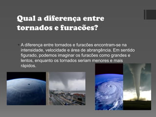 Qual a diferença entre
tornados e furacões?
 A diferença entre tornados e furacões encontram-se na
intensidade, velocidade e área de abrangência. Em sentido
figurado, podemos imaginar os furacões como grandes e
lentos, enquanto os tornados seriam menores e mais
rápidos.
 