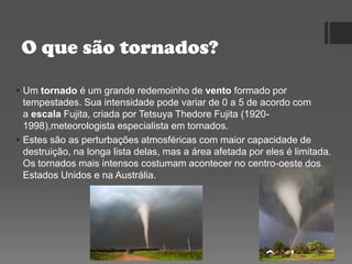O que são tornados?
 Um tornado é um grande redemoinho de vento formado por
tempestades. Sua intensidade pode variar de 0 a 5 de acordo com
a escala Fujita, criada por Tetsuya Thedore Fujita (1920-
1998),meteorologista especialista em tornados.
 Estes são as perturbações atmosféricas com maior capacidade de
destruição, na longa lista delas, mas a área afetada por eles é limitada.
Os tornados mais intensos costumam acontecer no centro-oeste dos
Estados Unidos e na Austrália.
 