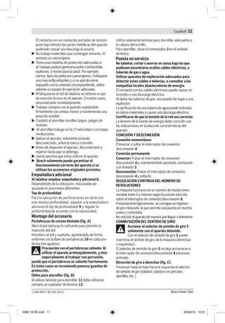 Español | 11
Bosch Power Tools1 600 A00 74K | 06.2015
El contacto con un conductor portador de tensión
pone bajo tensión las partes metálicas del aparato
pudiendo causar una descarga al usuario.
uu No trabaje materiales que contengan amianto. El
amianto es cancerígeno.
uu Tomeunasmedidas deprotecciónadecuadassi
al trabajarpudieragenerarsepolvocombustible,
explosivo,onocivoparalasalud.Porejemplo:
ciertos tiposdepolvosoncancerígenos.Colóquese
unamascarillaantipolvoy,sisuaparatoviene
equipadoconlaconexióncorrespondiente,utilice
ademásunequipodeaspiraciónadecuado.
uu Al bloquearse el útil de taladrar se obtiene un par
de reacción brusco en el aparato. En estos casos,
desconectarlo inmediatamente.
uu Trabajar siempre con el aparato sujetándolo
firmemente con ambas manos y manteniendo una
posición estable.
uu Cuidado al atornillar tornillos largos: peligro de
resbalar.
uu Al atornillar trabajar en la 1ª velocidad o con bajas
revoluciones.
uu Aplicar el aparato, solamente estando
desconectado, sobre la tuerca o tornillo.
uu Antes de depositar el aparato, desconectarlo y
esperar hasta que se detenga.
uu Jamás permita que niños utilicen el aparato.
uu Bosch solamente puede garantizar el
funcionamiento correcto del aparato si se
utilizan los accesorios originales previstos.
Empuñadura adicional
Al taladrar emplear empuñadura adicional 8.
Dependiendo de la utilización, ésta puede ser
ajustada en posiciones diferentes.
Top de profundidad
Para la ejecución de perforaciones en série con
una mesma profundidad, adaptar a la empuñadura
adcional el top de profundidad 9 y regular la
profundidad de acuerdo con la necessidad.
Montage del accesorio
Portabrocas de corona dentada (fig. A)
Abrir el portabrocas lo suficiente para permitir la
inserción del útil.
Introducir el útil y sujetarlo, apretándolo de forma
uniforme con la llave de portabrocas 10 en cada uno
de los tres agujeros.
Precaución con el portabrocas caliente: Al
utilizar el aparato prolongadamente, y muy
especialmente al trabajar con percusión,
puede que el portabrocas se caliente fuertemente.
En estos casos se recomienda ponerse guantes de
protección.
Útiles para atornillar (fig. B)
Al utilizar laminas para atornillar 11 debe utilizarse
siempre un sujetador de laminas 12.
Utilice solamente laminas para atornillar adecuadas a
la cabeza del tornillo.
Para atornillar, situar el conmutador 2 en el símbolo
de broca.
Puesta en servicio
No taladrar, cortar o aserrar en zonas bajo las que
pudiesen encontrarse ocultos cables eléctricos, o
tuberías de gas o agua.
Utilizar aparatos de exploración adecuados para
detectar estos cables o tuberías, o consultar a las
compañías locales abastecedoras de energía.
El contacto con los cables eléctricos puede causar un
incendio o una descarga eléctrica.
Al dañar las tuberías de gas, eso puede dar lugar a una
explosión.
La perforación de una tubería de agua puede redundar
en daños materiales o causar una descarga eléctrica.
Certificarse de que la tensión de la red sea correcta:
La tensión de la fuente de energía debe coincidir con
las indicaciones en la placa de características del
aparato.
CONEXIÓN Y DESCONEXIÓN
Conexión momentánea
Presionar o soltar el interruptor de conexión/
desconexión 4.
Conexión permanente
Conectar: Pulsar el interruptor de conexión/
desconexión 4 y, manteniéndolo apretado, enclavarlo
con el botón 3.
Desconexión: Pulsar el interruptor de conexión/
desconexión 4 y soltarlo.
REGULACIÓN CONTINUA DEL NÚMERO DE
REVOLUCIONES
La máquina funciona con un número de revoluciones
variable entre 0 y máximo según la presión ejercida
sobre el interruptor de conexión/desconexión 4.
Presionándolo ligeramente, se consigue un régimen
de giro reducido, lo que permite una puesta en marcha
suave y controlada.
Nosolicitarelaparatodemaneraquellegueadetenerse.
CONMUTACIÓN DEL SENTIDO DE GIRO
Accionar el selector de sentido de giro 5
solamente con el aparato detenido.
Con el selector de sentido de giro 5 puede
invertirse el sentido de giro de la máquina (derechas
o izquierdas).
El selector de sentido de giro 5 no deja accionarse si
el interruptor de conexión/desconexión 4 estuviese
activado.
Dirección de giro a derechas (fig. C)
Presionar hasta el tope hacia la izquierda el selector
de sentidodegiro(taladrar,taladrarconpercutor,
atornillar,etc.).
GSB 13 RE.indd 11 30/06/15 15:31
 