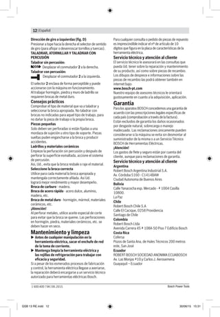 | Español12
Bosch Power Tools1 600 A00 74K | 06.2015
Dirección de giro a izquierdas (fig. D)
Presionar a tope hacia la derecha el selector de sentido
de giro (para aflojar o desenroscar tornillos y tuercas).
TALADRAR, ATORNILLAR Y TALADRAR CON
PERCUSIÓN
Taladrar sin percusión:
Desplazar el conmutador 2 a la derecha.
Taladrar con percusión:
Desplazar el conmutador 2 a la izquierda.
El selector 2 enclava de forma perceptible y puede
accionarse con la máquina en funcionamiento.
Al trabajar hormigón, piedra y muro de ladrillo se
requieren brocas de metal duro.
Consejos prácticos
Comprobar el tipo de material que va a taladrar y
seleccionar la broca apropiada. No taladrar con
brocas no indicadas para aquel tipo de trabajo, para
no dañar la pieza de trabajo o la propia broca.
Piezas pequeñas
Solo deben ser perforadas si están fijadas a una
mordaza de sujeción u otro tipo de soporte. Piezas
sueltas puden engancharse a la broca y producir
accidentes.
Ladrillos y materiales cerámicos
Empieze la perfuración sin percusión y después de
perforar la superfície esmaltada, accione el sistema
de percusión.
Asi, Ud., evita que la broca resbale o raje el material.
Seleccione la broca correcta
Utilice para cada material la broca apropiada y
mantengala correctamente afilada. Asi Ud.
logrará mejor rendimiento y mayor desempeño.
Broca de carburo - madera.
Broca de acero rápido - acero dulce, alumínio,
madera, etc.
Broca de metal duro - hormigón, mármol, materiales
cerámicos, etc.
¡Atención!
Al perforar metales, utilice aceite especial de corte
para evitar que la broca se queme. Las perforaciones
en hormigón, piedra, materiales cerámicos, etc. se
deben hacer en seco.
Mantenimiento y limpeza
uu Antes de cualquier manipulación en la
herramienta eléctrica, sacar el enchufe de red
de la toma de corriente.
uu Mantenga limpia la herramienta eléctrica y
las rejillas de refrigeración para trabajar con
eficacia y seguridad.
Si a pesar de los esmerados procesos de fabricación
y control, la herramienta eléctrica llegase a averiarse,
la reparación deberá encargarse a un servicio técnico
autorizado para herramientas eléctricas Bosch.
Para cualquier consulta o pedido de piezas de repuesto
es imprescindible indicar el nº de artículo de 10
dígitos que figura en la placa de características de la
herramienta eléctrica.
Servicio técnico y atención al cliente
El servicio técnico le asesorará en las consultas que
pueda Ud. tener sobre la reparación y mantenimiento
de su producto, así como sobre piezas de recambio.
Los dibujos de despiece e informaciones sobre las
piezas de recambio las podrá obtener también en
internet bajo:
www.bosch-pt.com
Nuestro equipo de asesores técnicos le orientará
gustosamente en cuanto a la adquisición, aplicación.
Garantia
Paralosaparatos BOSCH concedemos una garantía de
acuerdo conlas prescripciones legales específicas de
cadapaís (comprobacióna través de la factura).
Están excluidos de garantía los daños ocasionados
por desgaste natural, sobrecarga o manejo
inadecuado. Las reclamaciones únicamente pueden
considerarse si la máquina se evita sin desmontar al
suministrador de la misma o a un Servicio Técnico
BOSCH de Herramientas Eléctricas.
¡Atención!
Los gastos de flete y seguro están por cuenta del
cliente, aunque para reclamaciones de garantía.
Servicio técnico y atención al cliente
Argentina
Robert Bosch Argentina Industrial S.A.
Av. Córdoba 5160 - C1414BAW
Ciudad Autonoma de Buenos Aires
Bolivia
Calle Yanacocha esp. Mercado - # 1004 Casilla
10800.
La Paz
Chile
Robert Bosch Chile S.A
Calle El Cacique, 0258 Providencia
Santiago de Chile
Colombia
Robert Bosch Ltda
Avenida Carrera 45 # 108A-50 Piso 7 Edifício Bosch
Costa Rica
Cofersa
Pozos de Santa Ana, de Hules Técnicos 200 metros
este, San José
Ecuador
ROBERT BOSCH SOCIEDAD ANONIMA ECUABOSCH
Av. Las Monjas #10 y Carlos J. Aerosemena
Guayaquil – Ecuador
GSB 13 RE.indd 12 30/06/15 15:31
 