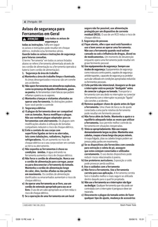 | Portguês - BR4
Bosch Power Tools1 600 A00 74K | 06.2015
Avisos de segurança para
Ferramentas em Geral
ATENÇÃO Leia todos os avisos de
segurança e
todas as instruções. Falha em seguir
os avisos e instruções pode resultar em choque
elétrico, incêndio e/ou ferimentos sérios.
Guarde todos os avisos e instruções de segurança
para futuras consultas.
O termo “ferramenta” em todos os avisos listados
abaixo se refere à ferramenta alimentada através de
seu cordão de alimentação ou a ferramenta operada a
bateria (sem cordão de alimentação).
1. Segurança da área de trabalho
a) Mantenha a área de trabalho limpa e iluminada.
As áreas desorganizadas e escuras são um convite
aos acidentes.
b) Nãoopereferramentasematmosferasexplosivas,
comonapresençadelíquidosinflamáveis,gases
oupoeira.Asferramentascriamfaíscasquepodem
inflamarapoeiraouosvapores.
c)	Mantenha crianças e visitantes afastados ao
operar uma ferramenta. As distrações podem
fazer você perder o controle
2. Segurança elétrica
a) O plugue da ferramenta deve ser compatível
com as tomadas. Nunca modifique o plugue.
Não use nenhum plugue adaptador para as
ferramentas com aterramento. Os plugues sem
modificações aliados à utilização de tomadas
compatíveis reduzem o risco de choque elétrico.
b)	Evite o contato do seu corpo com
superfícies ligadas ao terra ou aterradas,
tais como tubulações, radiadores, fogões e
refrigeradores. Há um aumento no risco de
choque elétrico se o seu corpo estiver em contato
ao terra ou aterramento.
c)	Não exponha as ferramentas à chuva ou
condições úmidas. A água entrando na
ferramenta aumenta o risco de choque elétrico.
d)	Não force o cordão de alimentação. Nunca use
o cordão de alimentação para carregar, puxar
ou para desconectar a ferramenta da tomada.
Mantenha o cordão de alimentação longe
do calor, óleo, bordas afiadas ou das partes
em movimento. Os cordões de alimentação
danificados ou emaranhados aumentam o risco de
choque elétrico.
e) Aooperarumaferramentaaoarlivre,useum
cordãodeextensãoapropriadoparausoaoar
livre.Ousodeumcaboapropriadoaoarlivrereduzo
riscodechoqueelétrico.
f) Se a operação de uma ferramenta em um local
seguro não for possível, use alimentação
protegida por um dispositivo de corrente
residual (RCD). O uso de um RCD reduz o risco de
choque elétrico.
3. Segurança de pessoas
a) 	Fique atento, olhe o que você está fazendo e
use o bom senso ao operar uma ferramenta.
Não use a ferramenta quando você estiver
cansado ou sob a influência de drogas, álcool ou
de medicamentos. Um momento de desatenção
enquanto opera uma ferramenta pode resultar em
grave ferimento pessoal.
b)	Useequipamentosdesegurança.Sempreuse
óculosdesegurança.Equipamentosdesegurança
comomáscaracontrapoeira,sapatosdesegurança
antiderrapantes,capacetedesegurançaouprotetor
auricularutilizadoemcondiçõesapropriadasreduzirão
osferimentospessoais.
c)	Evite partidanão intencional. Assegure-se deque
ointerruptor estánaposição “desligado” antes
deconectar o pluguenatomada.Transportar a
ferramenta com seu dedonointerruptor ou conectar
aferramenta com ointerruptor na posição“ligado”
sãoconvites a acidentes.
d)	Remova qualquer chave de ajuste antes de ligar
a ferramenta. Uma chave de boca ou de ajuste
conectada a uma parte rotativa da ferramenta
pode resultar em ferimento pessoal.
e)	Não force além do limite. Mantenha o apoio e o
equilíbrio adequado todas as vezes que utilizar
a ferramenta. Isso permite melhor controle da
ferramenta em situações inesperadas.
f)	 Vista-seapropriadamente.Nãouseroupas
demasiadamentelargasoujóias.Mantenhaseus
cabelos,roupaseluvaslongedaspeçasmóveis.
Aroupafolgada,jóiasoucabeloslongospodemser
presospelaspartesemmovimento.
g)	Se os dispositivos são fornecidos com conexão
para extração e coleta de pó, assegure
que estes estejam conectados e utilizados
corretamente. O uso destes dispositivos pode
reduzir riscos relacionados à poeira.
h) Use protetores auriculares. Exposição a ruído
pode provocar perda auditiva.
4. Uso e cuidados com a ferramenta
a) 	Não force a ferramenta. Use a ferramenta
correta para sua aplicação. A ferramenta correta
fará o trabalho melhor e mais seguro se utilizada
dentro daquilo para o qual foi projetada.
b) Nãouseaferramentaseointerruptornãoligar
oudesligar.Qualquerferramentaquenãopodeser
controladacomointerruptoréperigosaedeveser
reparada.
c) 	Desconecte o plugue da tomada antes de fazer
qualquer tipo de ajuste, mudança de acessórios
GSB 13 RE.indd 4 30/06/15 15:31
 
