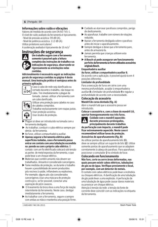 | Portguês - BR6
Bosch Power Tools1 600 A00 74K | 06.2015
Informações sobre ruído e vibrações
Valores de medida de acordo com EN 60 745-1.
O nível de ruído avaliado da ferramenta é tipicamente:
- Nível de pressão acústica: 99 dB (A);
- Nível de potência acústica: 112 dB (A).
Utilize protetores auriculares!
A aceleração avaliada é tipicamente de 16 m/s2
Instruções de segurança
Um trabalho seguro com a ferramenta
somente é possível após a leitura
completa das instruções de trabalho e as
indicações de segurança, observando-se
rigorosamente as orientações nelas
contidas.
Adicionalmente é necessário seguir as indicações
gerais de segurança contidas na página 4 deste
manual. Uma Instrução prática é vantajosa antes da
primeira aplicação.
Caso o cabo de rede seja danificado ou
cortado durante o trabalho, não toque no
cabo. Tire imediatamente o plugue da
tomada. Jamais utilizar a ferramenta com
um cabo danificado.
Utilizar uma proteção para cabelos no caso
de cabelos compridos.
Trabalhar exclusivamente com roupas justas.
Usar proteção acústica.
Usar óculos de proteção.
uu Plugue só deve ser introduzido na tomada com a
ferramenta desligada.
uu Ao trabalhar, conduzir o cabo elétrico sempre por
detrás da ferramenta.
uu Ao furar, utilizar a empunhadeira auxiliar.
uu Apenas segurar a ferramenta elétrica pelas
superfícies isoladas, caso a ferramenta possa
entrar em contato com uma tubulação escondida
na parede ou com o próprio cabo elétrico. O
contato com um fio eletrificado colocará sob tensão
as partes de metal expostas da ferramenta, o que
pode levar a um choque elétrico.
uu Materiais que contêm amianto não devem ser
trabalhados. Amianto é considerado cancerígeno.
uu Tome medidas de proteção, se durante o trabalho
houver a possibilidade de serem produzidos
pós nocivos à saúde, inflamáveis ou explosivos.
Por exemplo: alguns pós são considerados
cancerígenos.Usar uma máscara de proteção
contra pó e, se for possível, conectar uma
aspiração de pó/e cavacos.
uu O travamento da broca leva a uma força de reação
intermitente da ferramenta. Neste caso, desligar
imediatamente a ferramenta.
uu Ao trabalhar com a ferramenta, segure-a sempre
com ambas as mãos e mantenha uma posição firme.
uu Cuidado ao atarraxar parafusos compridos, perigo
de deslizamento.
uu Ao aparafusar, trabalhe com número de rotações
reduzido.
uu Apoiar a ferramenta desligada sobre o parafuso
antes de iniciar o aparafusamento.
uu Sempre desligue e deixe que a ferramenta pare,
antes de armazená-la.
uu Jamais permita que crianças utilizem esta
ferramenta.
uu A Bosch só pode assegurar um funcionamento
perfeito daferramentaseforemutilizadosacessórios
originaisBosch.
Empunhadeira auxiliar
Ao furar, utilizar a empunhadeira auxiliar 8.
De acordo com a aplicação, é possível ajustá-la em 4
posições diferentes.
Limitador de profundidade
Para a execução de furos em série com uma
mesma profundidade, acoplar à empunhadeira
auxiliar 8 o limitador de profundidade 9 e regular a
profundidade de acordo com a necessidade.
Colocação do acessório
Mandril de coroa dentada (fig. A)
Abrir o mandril até que o acessório possa ser
introduzido.
Colocar o acessório e, com a chave do mandril 10,
apertar homogeneamente nos três furos.
Cuidado com o mandril aquecido:
durante processos prolongados,
principalmente durante trabalhos
de perfuração com impacto, o mandril pode
ficar extremamente aquecido. Neste caso é
recomendável utilizar luvas de proteção.
Acessórios de aparafusamento (fig. B)
Ao utilizar pontas de aparafusamento bits 11,
deve-se sempre utilizar um suporte de bits 12. Utilize
somente pontas de aparafusamento que se adaptem
corretamente à cabeça do parafuso. Para aparafusar,
posicionar o comutador 2 no símbolo de furar.
Colocando em funcionamento
Não fure, corte ou serre áreas deformadas, nas
quais possam existir cabos elétricos, tubulações
de gás ou de água. Verifique previamente o local,
por exemplo, com um detector de metais.
O contato com cabos elétricos pode levar a incêndios
ou choques elétricos. A danificação de uma tubulação
de gás pode levar a uma explosão. A perfuração de
uma tubulação de água pode causar danos materiais
ou provocar um choque elétrico.
Atenção à tensão da rede: a tensão da fonte de
corrente deve coincidir com as indicações na etiqueta
da ferramenta.
GSB 13 RE.indd 6 30/06/15 15:31
 