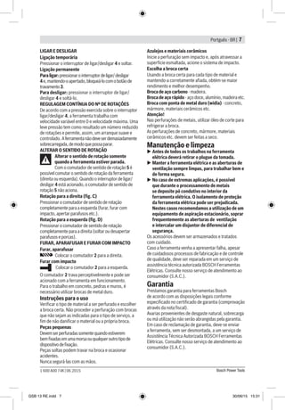 Portguês - BR | 7
Bosch Power Tools1 600 A00 74K | 06.2015
LIGAR E DESLIGAR
Ligação temporária
Pressionar o interruptor de ligar/desligar 4 e soltar.
Ligação permanente
Paraligar:pressionarointerruptordeligar/desligar
4e,mantendo-oapertado,bloqueá-locomobotãode
travamento3.
Para desligar: pressionar o interruptor de ligar/
desligar 4 e soltá-lo.
REGULAGEM CONTÍNUA DO Nº DE ROTAÇÕES
De acordo com a pressão exercida sobre o interruptor
ligar/desligar 4, a ferramenta trabalha com
velocidade variável entre 0 e velocidade máxima. Uma
leve pressão tem como resultado um número reduzido
de rotações e permite, assim, um arranque suave e
controlado. Aferramentanãodeveserdemasiadamente
sobrecarregada,demodoquepossaparar.
ALTERAR O SENTIDO DE ROTAÇÃO
Alterar o sentido de rotação somente
quando a ferramenta estiver parada.
Com o comutador de sentido de rotação 5 é
possível comutar o sentido de rotação da ferramenta
(direita ou esquerda). Quando o interruptor de ligar/
desligar 4 está acionado, o comutador de sentido de
rotação 5 não aciona.
Rotação para a direita (fig. C)
Pressionar o comutador de sentido de rotação
completamente para a esquerda (furar, furar com
impacto, apertar parafusos etc.).
Rotação para a esquerda (fig. D)
Pressionar o comutador de sentido de rotação
completamente para a direita (soltar ou desapertar
parafusos e porcas).
FURAR, APARAFUSAR E FURAR COM IMPACTO
Furar, aparafusar
Colocar o comutador 2 para a direita.
Furar com impacto
Colocar o comutador 2 para a esquerda.
O comutador 2 trava perceptivelmente e pode ser
acionado com a ferramenta em funcionamento.
Para o trabalho em concreto, pedras e muros, é
necessário utilizar brocas de metal duro.
Instruções para o uso
Verificar o tipo de material a ser perfurado e escolher
a broca certa. Não proceder a perfuração com brocas
que não sejam as indicadas para o tipo de serviço, a
fim de não danificar o material ou a própria broca.
Peças pequenas
Devemserperfuradassomentequandoestiverem
bemfixadasemumamorsaouqualqueroutrotipode
dispositivodefixação.
Peças soltas podem travar na broca e ocasionar
acidentes.
Nunca segurá-las com as mãos.
Azulejos e materiais cerâmicos
Inicie a perfuração sem impacto e, após atravessar a
superfície esmaltada, acione o sistema de impacto.
Escolha a broca certa
Usando a broca certa para cada tipo de material e
mantendo-a corretamente afiada, obtém-se maior
rendimento e melhor desempenho.
Broca de aço carbono - madeira.
Broca de aço rápido - aço doce, alumínio, madeira etc.
Broca com ponta de metal duro (widia) - concreto,
mármore, materiais cerâmicos etc.
Atenção!
Nas perfurações de metais, utilizar óleo de corte para
refrigerar a broca.
As perfurações de concreto, mármore, materiais
cerâmicos etc. devem ser feitas a seco.
Manutenção e limpeza
uu Antes de todos os trabalhos na ferramenta
elétrica deverá retirar o plugue da tomada.
uu Manter a ferramenta elétrica e as aberturas de
ventilação sempre limpas, para trabalhar bem e
de forma segura.
uu No caso de extremas aplicações, é possível
que durante o processamento de metais
se deposite pó condutivo no interior da
ferramenta elétrica. O isolamento de proteção
da ferramenta elétrica pode ser prejudicada.
Nestes casos recomendamos a utilização de um
equipamento de aspiração estacionário, soprar
frequentemente as aberturas de ventilação
e intercalar um disjuntor de diferencial de
segurança.
Os acessórios devem ser armazenados e tratados
com cuidado.
Caso a ferramenta venha a apresentar falha, apesar
de cuidadosos processos de fabricação e de controle
de qualidade, deve ser reparada em um serviço de
assistência técnica autorizada BOSCH Ferramentas
Elétricas. Consulte nosso serviço de atendimento ao
consumidor (S.A.C.).
Garantia
Prestamos garantia para ferramentas Bosch
de acordo com as disposições legais conforme
especiﬁcado no certiﬁcado de garantia (comprovação
através da nota ﬁscal).
Avarias provenientes de desgaste natural, sobrecarga
ou má utilização não serão abrangidas pela garantia.
Em caso de reclamação de garantia, deve-se enviar
a ferramenta, sem ser desmontada, a um serviço de
Assistência Técnica Autorizada BOSCH Ferramentas
Elétricas. Consulte nosso serviço de atendimento ao
consumidor (S.A.C.).
GSB 13 RE.indd 7 30/06/15 15:31
 