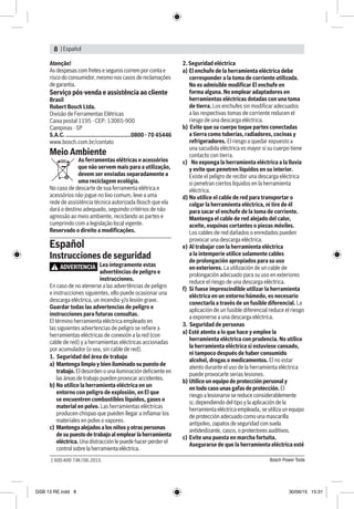 | Español8
Bosch Power Tools1 600 A00 74K | 06.2015
Atenção!
As despesas com fretes e seguros correm por conta e
risco do consumidor, mesmo nos casos de reclamações
de garantia.
Serviço pós-venda e assistência ao cliente
Brasil
Robert Bosch Ltda.
Divisão de Ferramentas Elétricas
Caixa postal 1195 - CEP: 13065-900
Campinas - SP
S.A.C. ........................................0800 - 70 45446
www.bosch.com.br/contato
Meio Ambiente
As ferramentas elétricas e acessórios
que não servem mais para a utilização,
devem ser enviadas separadamente a
uma reciclagem ecológia.
No caso de descarte de sua ferramenta elétrica e
acessórios não jogue no lixo comum, leve a uma
rede de assistência técnica autorizada Bosch que ela
dará o destino adequado, seguindo critérios de não
agressão ao meio ambiente, reciclando as partes e
cumprindo com a legislação local vigente.
Reservado o direito a modificações.
Español
Instrucciones de seguridad
ADVERTENCIA Lea íntegramente estas
advertências de peligro e
instrucciones.
En caso de no atenerse a las advertências de peligro
e instrucciones siguientes, ello puede ocasionar una
descarga eléctrica, un incendio y/o lesión grave.
Guardar todas las advertencias de peligro e
instrucciones para futuras consultas.
El término herramienta eléctrica empleado en
las siguientes advertencias de peligro se refiere a
herramientas eléctricas de conexión a la red (con
cable de red) y a herramientas eléctricas accionadas
por acumulador (o sea, sin cable de red).
1. Seguridad del área de trabajo
a)	Mantenga limpio y bien iluminado su puesto de
trabajo. El desorden o una iluminación deficiente en
las áreas de trabajo pueden provocar accidentes.
b)	No utilice la herramienta eléctrica en un
entorno con peligro de explosión, en El que
se encuentren combustibles líquidos, gases o
material en polvo. Las herramientas eléctricas
producen chispas que pueden llegar a inflamar los
materiales en polvo o vapores.
c)	Mantenga alejados a los niños y otras personas
de su puesto de trabajo al emplear la herramienta
eléctrica. Una distracción le puede hacer perder el
control sobre la herramienta eléctrica.
2. Seguridad eléctrica
a) El enchufe de la herramienta eléctrica debe
corresponder a la toma de corriente utilizada.
No es admisible modificar El enchufe en
forma alguna. No emplear adaptadores en
herramientas eléctricas dotadas con una toma
de tierra. Los enchufes sin modificar adecuados
a las respectivas tomas de corriente reducen el
riesgo de una descarga eléctrica.
b) Evite que su cuerpo toque partes conectadas
a tierra como tuberías, radiadores, cocinas y
refrigeradores. El riesgo a quedar expuesto a
una sacudida eléctrica es mayor si su cuerpo tiene
contacto con tierra.
c) No exponga la herramienta eléctrica a la lluvia
y evite que penetren líquidos en su interior.
Existe el peligro de recibir una descarga eléctrica
si penetran ciertos líquidos en la herramienta
eléctrica.
d) 	No utilice el cable de red para transportar o
colgar la herramienta eléctrica, ni tire de él
para sacar el enchufe de la toma de corriente.
Mantenga el cable de red alejado del calor,
aceite, esquinas cortantes o piezas móviles.
Los cables de red dañados o enredados pueden
provocar una descarga eléctrica.
e) 	Al trabajar con la herramienta eléctrica
a la intemperie utilice solamente cables
de prolongación apropiados para su uso
en exteriores. La utilización de un cable de
prolongación adecuado para su uso en exteriores
reduce el riesgo de una descarga eléctrica.
f) 	Si fuese imprescindible utilizar la herramienta
eléctrica en un entorno húmedo, es necesario
conectarla a través de un fusible diferencial. La
aplicación de un fusible diferencial reduce el riesgo
a exponerse a una descarga eléctrica.
3. Seguridad de personas
a) Esté atento a lo que hace y emplee la
herramienta eléctrica con prudencia. No utilice
la herramienta eléctrica si estuviese cansado,
ni tampoco después de haber consumido
alcohol, drogas o medicamentos. El no estar
atento durante el uso de la herramienta eléctrica
puede provocarle serias lesiones.
b) 	Utilice un equipo de protección personal y
en todo caso unas gafas de protección. El
riesgo a lesionarse se reduce considerablemente
si, dependiendo del tipo y la aplicación de la
herramienta eléctrica empleada, se utiliza un equipo
de protección adecuado como una mascarilla
antipolvo, zapatos de seguridad con suela
antideslizante, casco, o protectores auditivos.
c) 	Evite una puesta en marcha fortuita.
Asegurarse de que la herramienta eléctrica esté
GSB 13 RE.indd 8 30/06/15 15:31
 