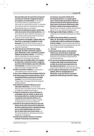 Español | 9
Bosch Power Tools1 600 A00 74K | 06.2015
desconectada antes de conectarla a la toma de
corriente y/o al montar el paquete de bateria,
al recogerla, y al transportarla. Si transporta
la herramienta eléctrica sujetándola por el
interruptor de conexión/desconexión, o si alimenta
la herramienta eléctrica estando ésta conectada,
ello puede dar lugar a un accidente.
d) 	Retire las herramientas de ajuste o llaves fijas
antes de conectar la herramienta eléctrica. Una
herramienta de ajuste o llave fija colocada en una
pieza rotante puede producir lesiones al poner a
funcionar la herramienta eléctrica.
e) Evite posturas arriesgadas. Trabaje sobre una
base firme y mantenga el equilíbrio en todo
momento. Ello le permitirá controlar mejor la
herramienta eléctrica en caso de presentarse una
situación inesperada.
f) Lleve puesta una vestimenta de trabajo
adecuada. No utilice vestimenta amplia ni
joyas. Mantenga su pelo, vestimenta y guantes
alejados de las piezas móviles. La vestimenta
suelta, el pelo largo y las joyas se pueden
enganchar con las piezas en movimiento.
g) Siempre que sea posible utilizar unos equipos
de aspiración o captación de polvo, asegúrese
que éstos estén montados y que sean utilizados
correctamente. El empleo de estos equipos
reduce los riesgos derivados del polvo.
h) Utilice protectores auditivos. La exposición a
ruido puede provocar pierda auditiva.
4. Uso y trato cuidadoso de herramientas eléctricas
a) Nosobrecarguelaherramientaeléctrica.Usela
herramientaeléctricaprevistaparaeltrabajo
arealizar.Conlaherramientaadecuadapodrá
trabajarmejorymássegurodentrodelmargende
potenciaindicado.
b) No utilice herramientas eléctricas con un
interruptor defectuoso. Las herramientas
eléctricas que no se puedan conectar o desconectar
son peligrosas y deben hacerse reparar.
c) 	Saque el enchufe de la red y/o desmonte el
acumulador antes de realizar un ajuste en la
herramienta eléctrica, cambiar de accesorio
o al guardar la herramienta eléctrica. Esta
medida preventiva reduce el riesgo a conectar
accidentalmente la herramienta eléctrica.
d) Guarde las herramientas eléctricas fuera del
alcance de los niños. No permita la utilización
de la herramienta eléctrica a aquellas personas
que no estén familiarizadas con su uso o
que no hayan leído estas instrucciones. Las
herramientas eléctricas utilizadas por personas
inexpertas son peligrosas.
e) Cuide la herramienta eléctrica con esmero.
Controle si funcionan correctamente,
sin atascarse, las partes móviles de la
herramienta eléctrica, y si existen partes
rotas o deterioradas que pudieran afectar al
funciona miento de la herramienta eléctrica.
Haga reparar estas piezas defectuosas antes
de volver a utilizar la herramienta eléctrica.
Muchos de los accidentes se deben a herramientas
eléctricas con un mantenimiento deficiente.
f) Mantengalosútileslimpiosyafilados.Losútiles
mantenidoscorrectamentesedejanguiarycontrolar
mejor.
g)	Utilicelaherramientaeléctrica,accesorios,
útiles,etc.deacuerdoaestasinstrucciones,
considerandoenellolascondicionesdetrabajoy
latareaarealizar.Elusodeherramientaseléctricas
paratrabajosdiferentesdeaquellosparalosquehan
sidoconcebidaspuederesultarpeligroso.
5. Servicio
a) 	Únicamente haga reparar su herramienta
eléctrica por un profesional, empleando
exclusivamente piezas de repuesto originales.
Solamente así se mantiene la seguridad de la
herramienta eléctrica.
b) En caso de necesidad de substitución de los
carbones debe dirigir la herramienta para
un taller de servicio autorizado técnico de
herramientas eléctricas. Carbones fuera de
especificación danifica el motor de la herramienta.
c) Si el cordón de alimentación se encuentra
dañado, debe ser reemplazado por el
fabricante, su servicio técnico o personal
igualmente calificado para prevenir riesgos.
GSB 13 RE.indd 9 30/06/15 15:31
 