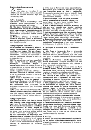 Instruções de segurança                        c) Evite que a ferramenta inicie acidentalmente.
         AVISO!                                Assegure-se que o botão se encontra na posição
         Leia todas as instruções. O não       OFF (desligado) antes de ligar à eletricidade.
cumprimento das seguintes instruções poderá    Transportar ferramentas com o dedo no botão ON (ligar)
resultar em choques eléctricos, fogo e/ou      ou    puxar     ferramentas    ligadas,   aumentam  a
ferimentos graves.                             possibilidade de acidentes.
                                               d) Retire qualquer chave de ajuste ou chave-
1) Área de trabalho                            inglesa antes de ligar a ferramenta elétrica. Uma
a) Mantenha a área de trabalho limpa e bem     chave-inglesa ou outra chave deixada ligada
iluminada. Áreas desorganizadas ou mal         poderá resultar em ferimentos pessoais.
iluminadas podem levar à acidentes.            e) Não se estique além do essencial. Mantenha os
b) Não opere ferramentas elétricas em          pés em uma posição que permita equilíbrio
ambientes onde possam surgir explosões,        constante. Isto permite um melhor controle da
como na presença de líquidos inflamáveis,      ferramenta elétrica em situações inesperadas.
gases ou poeira. Ferramentas elétricas         f) Vista-se adequadamente. Não use roupas largas
geram faíscas que poderão inflamar poeiras     ou jóias. Mantenha o cabelo, roupa e luvas afastados
ou gases.                                      de peças em movimento. Roupas soltas, jóias ou
c) Mantenha crianças e visitantes à            cabelo comprido podem ser presos por peças móveis.
distância enquanto opera a ferramenta          g) Caso sejam fornecidos utensílios para a extração
elétrica. Distrações poderão causar perda de   do pó, assegure-se que estes estão conectados e
controle da ferramenta.                        funcionando corretamente. O uso destes utensílios
                                               diminui os riscos de acidentes devido ao pó.
2) Segurança com eletricidade
a) Os plugues das ferramentas elétricas 4) Utilização e cuidados com a ferramenta
devem corresponder às tomadas. Nunca elétrica
modifique um plugue. Não use plugues a) Não force a ferramenta. Use a ferramenta
adaptadores em ferramentas elétricas com adequada para cada aplicação. A ferramenta
aterramento. Tomadas não modificadas e adequada realizar o trabalho melhor e de uma forma
plugues compatíveis reduzem o risco de mais segura se utilizada para as tarefas para as quais foi
choques elétricos.                               concebida.
b) Evite contato corporal com superfícies b) Não use a ferramenta se o botão liga/desliga não
com ligação terra ou aterradas, como estiver funcionando. Qualquer ferramenta que não
tubulações,       radiadores,     fogões       e possa ser controlada pelo interruptor não é segura e
refrigeradores. Existe um aumento de risco de deve ser reparada imediatamente.
choques elétricos se o corpo entrar em contato c) Desligue o plugue da tomada antes de fazer
ao terra ou ao aterramento.                      quaisquer ajustes, mudar acessórios ou guardar a
c) Não exponha ferramentas elétricas à ferramenta. Estas medidas de segurança preventivas
chuva ou condições de umidade. Se entrar reduzem o risco da ferramenta ligar acidentalmente.
água na ferramenta, aumenta o risco de d) Mantenha ferramentas paradas fora do alcance
choque elétrico.                                 das crianças e não permite que pessoas não
d) Não abuse do fio elétrico. Não use o fio familiarizadas com a ferramenta ou com estas
para transportar, puxar ou desligar a instruções a operem. Ferramentas elétricas nas
ferramenta. Mantenha o fio afastado do mãos de pessoas sem experiência são perigosas.
calor, óleo, instrumentos afiados ou peças e) Manutenção da ferramenta elétrica. Verifique falta
em movimento. Fios danificados ou de alinhamento ou ligação das peças móveis,
emaranhados aumentam o risco de choques quebras nas peças ou outras condições que
elétricos.                                       possam afetar o correto funcionamento da
e) Ao operar a ferramenta elétrica ao ar livre, ferramenta. Caso esteja danificada, repare-a antes
use uma extensão adequada para ese uso. de nova utilização. Muitos acidentes são causados
Usar uma extensão adequada para utilização pela falta de manutenção das ferramentas elétricas.
ao ar livre reduz o risco de choques elétricos. f) Mantenha ferramentas cortantes afiadas e limpas.
                                                 A manutenção adequada de ferramentas cortantes com
3) Segurança Pessoal                             extremidades bem afiadas leva à menor probabilidade
a) Mantenha-se alerta, com atenção no que de prender e são mais fáceis de controlar.
está fazendo e use o bom senso quando g) Use ferramentas elétricas, acessórios e partes da
opera uma ferramenta elétrica. Não utilize ferramenta de acordo com estas instruções e com a
ferramentas elétricas se estiver cansado ou função para a qual cada ferramenta foi concebida,
sob a influência de álcool, drogas ou levando em consideração a quantidade e as
medicamentos. Um momento de desatenção condições do trabalho a realizar.O uso da ferramenta
ao operar uma ferramenta elétrica poderá para tarefas para as quais não foi concebida pode
resultar em ferimentos pessoais graves.          resultar em situações perigosas.
b) Use equipamento de segurança. Use
sempre óculos de segurança. Equipamentos 5) Reparos
de segurança como máscaras de pó, sapatos a) Permita que os reparos da ferramenta sejam feitos
de segurança anti-derrapantes ou proteção por um técnico especializado usando apenas peças
auditiva usados em circunstâncias adequadas originais. Isto assegura que a segurança da ferramenta
reduzem a possibilidade de ferimentos seja mantida.
pessoais.
 